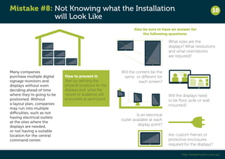 Mistake #8: Not Knowing what the Installation 
will Look Like 
10 
http://retailmotion.com.au/ 
Many companies 
purchase multiple digital 
signage monitors and 
displays without even 
deciding ahead of time 
where they’re going to be 
positioned. Without 
a layout plan, companies 
may run into multiple 
difficulties, such as not 
having electrical outlets 
at the sites where the 
displays are needed, 
or not having a suitable 
location for the central 
command center. 
Also be sure to have an answer for 
the following questions: 
What sizes are the 
displays? What resolutions 
and what orientations 
are required? 
Will the content be the 
same or different for 
each screen? 
Will the displays need 
to be floor, pole or wall 
mounted? 
Is an electrical 
outlet available at each 
display point? 
Are custom frames or 
protective enclosures 
required for the displays? 
How to prevent it: 
Start by defining the 
physical locations for the 
displays and what the 
viewer or audience will 
encounter at each point. 
 