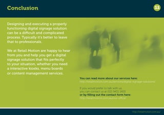Designing and executing a properly 
functioning digital signage solution 
can be a difficult and complicated 
process. Typically it’s better to leave 
that to professionals. 
We at Retail Motion are happy to hear 
from you and help you get a digital 
signage solution that fits perfectly 
to your situation, whether you need 
a interactive kiosks, menu boards 
or content management services. 
11 
You can read more about our services here: 
http://retailmotion.com.au/services/digital-signage-solutions/ 
If you would prefer to talk with us, 
you can contact us at (02) 9431 1400 
or by filling out the contact form here: 
http://retailmotion.com.au/our-office/ 
Conclusion 
http://retailmotion.com.au/ 
