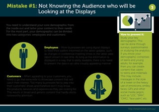 Mistake #1: Not Knowing the Audience who will be 
Looking at the Displays 
3 
You need to understand your core demographic from 
the inside out and tailor your content to their needs. 
For the most part, your demographic can be divided 
into two categories: employees and customers. How to prevent it: 
Study your key 
demographic. This 
can be done through 
surveys, questionnaires 
or studying the analytics. 
If you know your 
demographic comprises 
of teens and young 
adults, for example, 
then you can create 
content that caters 
to teens and millenials. 
This may include 
messages in the style 
of a tweet or the heavy 
use of emoticons, smiley 
faces, GIFs and other 
social media jargon, 
such as “LOL”, “SMH”, 
“OMG”, “face palm”, etc. 
http://retailmotion.com.au/ 
Employees – More businesses are using digital displays 
to keep their staffers informed on the latest updates, such 
as changes in conference meeting times or the latest sales 
report shown in real time. As long as the information is 
displayed in a way that is easily readable, there is no need 
to present the data in an ultra-visually appealing manner. 
Customers – When appealing to your customers, you 
need to go that extra mile to showcase content that will 
catch their interest. Too many businesses fail to step into 
their customers’ shoes and therefore don’t truly know 
the products, services and experiences they are looking for. 
This results in broad and generic content that hardly elicits 
noteworthy attention. 
 