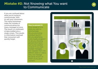 Mistake #2: Not Knowing what You want 
to Communicate 
4 
http://retailmotion.com.au/ 
If you are confused about 
what you’re trying to 
communicate, then 
so will your consumers. 
Too many businesses 
make the mistake of 
communicating too 
many messages at once. 
The result is a mishmash 
of data stuffed into a 
single screen. This results 
in information overload 
that consumers will 
quickly forget. 
How to prevent it: 
Know ahead of time 
what you want to 
communicate. 
Are you promoting 
a product launch? 
Are you advertising 
a new loyalty program? 
Or are you showing 
general information, 
such as the weather 
or stock? If you have 
multiple messages, 
then separate them into 
different slides or videos. 
Only one message 
should be shown on 
screen at any given 
moment. 
 