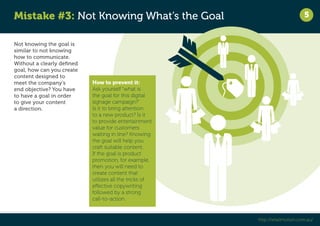 Mistake #3: Not Knowing What’s the Goal 
5 
http://retailmotion.com.au/ 
Not knowing the goal is 
similar to not knowing 
how to communicate. 
Without a clearly defined 
goal, how can you create 
content designed to 
meet the company’s 
end objective? You have 
to have a goal in order 
to give your content 
a direction. 
How to prevent it: 
Ask yourself “what is 
the goal for this digital 
signage campaign?” 
Is it to bring attention 
to a new product? Is it 
to provide entertainment 
value for customers 
waiting in line? Knowing 
the goal will help you 
craft suitable content. 
If the goal is product 
promotion, for example, 
then you will need to 
create content that 
utilizes all the tricks of 
effective copywriting 
followed by a strong 
call-to-action. 
 