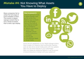 Mistake #4: Not Knowing What Assets 
You Have to Deploy 
6 
http://retailmotion.com.au/ 
Many companies fail to 
utilize the full range of 
tools available to them. 
This results in digital 
signage content that is 
not a whole lot better 
than a static sign display. 
How to prevent it: 
If you’re going to invest 
in digital signage, then 
go the whole mile. 
Explore ways to enrich 
your ad campaign. 
Some of the tools at 
your disposal include 
but not limited to: 
• Website information 
• System Data 
(database, phone 
switch, production 
numbers) 
• Existing ads 
• Live television feeds 
• Social media 
Know the full capabilities of your digital signage system. 
Most models, for instance, have touchscreen features 
and can also show social media posts with live updates. 
Why not use these features to your advantage? 
Why not create an interactive feature or use the power 
of social networks to interact with your audience? 
 