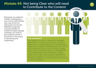 Mistake #5: Not being Clear who will need 
to Contribute to the Content 
7 
http://retailmotion.com.au/ 
Businesses can make the 
mistake of designating 
one or more staff member 
who may not be the 
right person for the job. 
Randomly assigning 
a faculty member to 
handle the digital signage 
campaign can result in 
poor quality material if 
the person is not versed 
in advertising and 
copywriting. 
How to prevent it: 
First, decide who will be in charge of the campaign. 
Depending on the size of your business, it may be a 
single person or multiple people from each respective 
department. The person designated should be a natural 
communicator and know how to convey a message 
using common marketing practices for digital signage. 
This includes keeping the message short, utilizing 
images and animation, and incorporating interactive 
media when suitable. If this duty falls outside of your 
employees’ skillsets, then consider outsourcing the work 
to a third party agency. 
 
