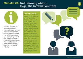 Mistake #6: Not Knowing where 
to get the Information From 
8 
http://retailmotion.com.au/ 
The Web provides an 
abundant supply of 
information; yet so many 
businesses neglect to 
explore the information 
that is freely available. 
As a result, they do not 
give their consumers 
the in-depth information 
that would establish 
them as an authority 
figure in their given 
industry. 
How to prevent it: 
Acquaint yourself with 
the resources available 
to you. Within the 
Web, this may include 
blogs, forums, and 
question and answer 
sites. Also be willing 
to explore outside the 
Web to obtain industry-specific 
knowledge 
that can’t be found 
with a Google search. 
Consider interviewing 
industry insiders or even 
using your own first-hand 
experience and 
knowledge. If you are 
outsourcing the work to 
a third party agency, be 
sure that they are willing 
to go that extra mile 
to obtain the needed 
information. 
 