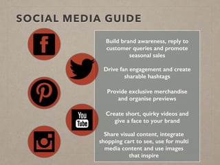 SOCIAL MEDIA GUIDE
Build brand awareness, reply to
customer queries and promote
seasonal sales
Drive fan engagement and create
sharable hashtags
Provide exclusive merchandise
and organise previews
Share visual content, integrate
shopping cart to see, use for multi
media content and use images
that inspire
Create short, quirky videos and
give a face to your brand
 