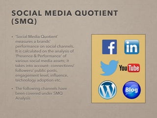 SOCIAL MEDIA QUOTIENT
(SMQ)
• ‘Social Media Quotient’
measures a brands’
performance on social channels.
It is calculated on the analysis of
‘Presence & Performance’ of
various social media assets; it
takes into account- connections/
followers/ public posts,
engagement level, inﬂuence,
technology adoption etc.
• The following channels have
been covered under SMQ
Analysis
 