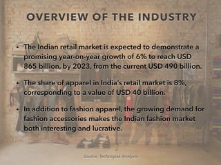 OVERVIEW OF THE INDUSTRY
• The Indian retail market is expected to demonstrate a
promising year-on-year growth of 6% to reach USD
865 billion, by 2023, from the current USD 490 billion.
• The share of apparel in India’s retail market is 8%,
corresponding to a value of USD 40 billion.
• In addition to fashion apparel, the growing demand for
fashion accessories makes the Indian fashion market
both interesting and lucrative.
Source: Technopak Analysis
 