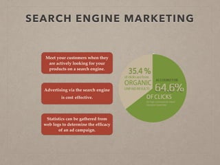 SEARCH ENGINE MARKETING
Meet your customers when they
are actively looking for your
products on a search engine.
Advertising via the search engine
is cost effective.
Statistics can be gathered from
web logs to determine the efﬁcacy
of an ad campaign.
 