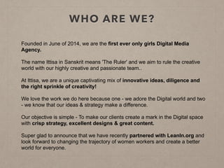 WHO ARE WE?
Founded in June of 2014, we are the first ever only girls Digital Media
Agency.
The name Ittisa in Sanskrit means 'The Ruler' and we aim to rule the creative
world with our highly creative and passionate team..
At Ittisa, we are a unique captivating mix of innovative ideas, diligence and
the right sprinkle of creativity!
We love the work we do here because one - we adore the Digital world and two
- we know that our ideas & strategy make a difference.
Our objective is simple - To make our clients create a mark in the Digital space
with crisp strategy, excellent designs & great content.
Super glad to announce that we have recently partnered with LeanIn.org and
look forward to changing the trajectory of women workers and create a better
world for everyone.
 