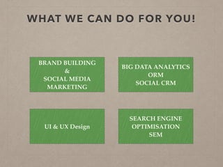 WHAT WE CAN DO FOR YOU!
BRAND BUILDING
&
SOCIAL MEDIA
MARKETING
SEARCH ENGINE
OPTIMISATION 
SEM
BIG DATA ANALYTICS 
ORM 
SOCIAL CRM
UI & UX Design
 