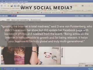 WHY SOCIAL MEDIA?
“Ignoring the Internet is total madness,” said Diane von Furstenberg, who
didn’t live stream her show but did update her Facebook page with
backstage photos and tweeted from the event. “Being active on the
Internet is indispensable to growth and for being relevant. It helps
your business to be truly global and truly multi-generational.”
 
