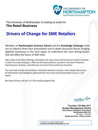 The University of Northampton is hosting an event for
 The Retail Business

 Drivers of Change for SME Retailers

Members of Northampton Business School and the Knowledge Exchange invite
you to attend a three hour presentation and in-depth discussion forum, bringing
together businesses in the local region to understand the main driving factors
that will effect the future of SME retail.
Take a look at the latest thinking, and explore the main issues that businesses need to consider
in order to survive and grow. What are the latest political, economic and social influences
impacting your business, and what you can do to future proof your business.

The event will include presentations, interactive breakout sessions, and in-depth discussions.
All information and intelligence gathered from this event will be forwarded to you in a full
report.

We hope that you will join us in this exciting opportunity.




                                                                        Thursday 12th May 2011
                                                                 Sunley Management Centre
                                                                 Park Campus, Boughton Green Road
                                                                               Northampton NN2 7AL
                                                                                  09:15am—12:30pm
                                                                    Registration Fee: £40 per person


                                         To book your place please email
                                         michelle.smith@northampton.ac.uk
 