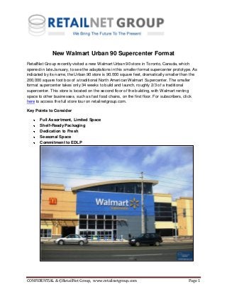 CONFIDENTIAL & ©RetailNet Group, www.retailnetgroup.com Page 1
New Walmart Urban 90 Supercenter Format
RetailNet Group recently visited a new Walmart Urban 90 store in Toronto, Canada, which
opened in late January, to see the adaptations in this smaller format supercenter prototype. As
indicated by its name, the Urban 90 store is 90,000 square feet, dramatically smaller than the
200,000 square foot box of a traditional North American Walmart Supercenter. The smaller
format supercenter takes only 34 weeks to build and launch, roughly 2/3 of a traditional
supercenter. This store is located on the second floor of the building, with Walmart renting
space to other businesses, such as fast food chains, on the first floor. For subscribers, click
here to access the full store tour on retailnetgroup.com.
Key Points to Consider
Full Assortment, Limited Space
Shelf-Ready Packaging
Dedication to Fresh
Seasonal Space
Commitment to EDLP
 