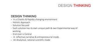 DESIGN THINKING
- In a Chaotic & Rapidly changing environment
- Holistic Approach
- Solution focused
- Each solution has its own unique path & own Experimental way of
working
- End-User is Central
- A reflective,narrative & entrepreneurial mode.
- An Analytical, rational scientific mode
DESIGN THINKING
 