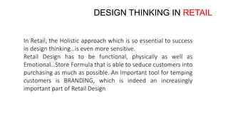 DESIGN THINKING IN RETAIL
In Retail, the Holistic approach which is so essential to success
in design thinking…is even more sensitive.
Retail Design has to be functional, physically as well as
Emotional…Store Formula that is able to seduce customers into
purchasing as much as possible. An Important tool for temping
customers is BRANDING, which is indeed an increasingly
important part of Retail Design
 