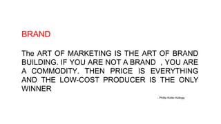 BRAND
The ART OF MARKETING IS THE ART OF BRAND
BUILDING. IF YOU ARE NOT A BRAND , YOU ARE
A COMMODITY. THEN PRICE IS EVERYTHING
AND THE LOW-COST PRODUCER IS THE ONLY
WINNER
- Phillip Kotler Kellogg
 