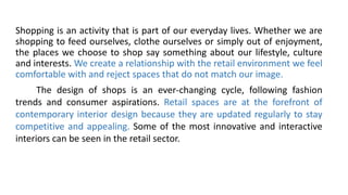 Shopping is an activity that is part of our everyday lives. Whether we are
shopping to feed ourselves, clothe ourselves or simply out of enjoyment,
the places we choose to shop say something about our lifestyle, culture
and interests. We create a relationship with the retail environment we feel
comfortable with and reject spaces that do not match our image.
The design of shops is an ever-changing cycle, following fashion
trends and consumer aspirations. Retail spaces are at the forefront of
contemporary interior design because they are updated regularly to stay
competitive and appealing. Some of the most innovative and interactive
interiors can be seen in the retail sector.
 
