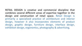 RETAIL DESIGN is creative and commercial discipline that
combines several different areas of expertise together in the
design and construction of retail space. Retail Design is
primarily a specialized practice of architecture and interior
design, however it also incorporates elements of product
design, graphic design, furniture design, interface design,
exhibition design, ergonomics, photography & advertising.
 