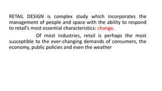 RETAIL DESIGN is complex study which incorporates the
management of people and space with the ability to respond
to retail’s most essential characteristics: change.
Of most industries, retail is perhaps the most
susceptible to the ever-changing demands of consumers, the
economy, public policies and even the weather
 