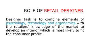 ROLE OF RETAIL DESIGNER
Designer task is to combine elements of
psychology, technology and ergonomics with
the retailers’ knowledge of the market to
develop an interior which is most likely to fit
the consumer profile
 