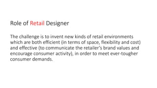 Role of Retail Designer
The challenge is to invent new kinds of retail environments
which are both efficient (in terms of space, flexibility and cost)
and effective (to communicate the retailer’s brand values and
encourage consumer activity), in order to meet ever-tougher
consumer demands.
 