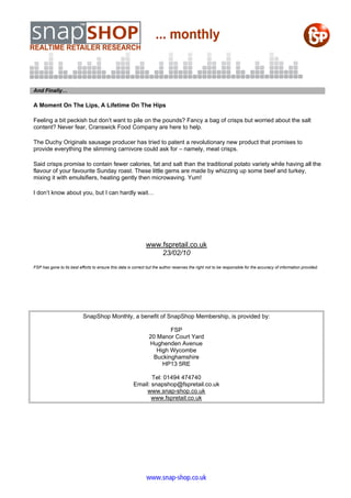 And Finally…

A Moment On The Lips, A Lifetime On The Hips

Feeling a bit peckish but don’t want to pile on the pounds? Fancy a bag of crisps but worried about the salt
content? Never fear, Cranswick Food Company are here to help.

The Duchy Originals sausage producer has tried to patent a revolutionary new product that promises to
provide everything the slimming carnivore could ask for – namely, meat crisps.

Said crisps promise to contain fewer calories, fat and salt than the traditional potato variety while having all the
flavour of your favourite Sunday roast. These little gems are made by whizzing up some beef and turkey,
mixing it with emulsifiers, heating gently then microwaving. Yum!

I don’t know about you, but I can hardly wait…




                                                               www.fspretail.co.uk
                                                                   23/02/10
FSP has gone to its best efforts to ensure this data is correct but the author reserves the right not to be responsible for the accuracy of information provided.




                            SnapShop Monthly, a benefit of SnapShop Membership, is provided by:

                                                                         FSP
                                                                 20 Manor Court Yard
                                                                 Hughenden Avenue
                                                                    High Wycombe
                                                                  Buckinghamshire
                                                                      HP13 5RE

                                                               Tel: 01494 474740
                                                        Email: snapshop@fspretail.co.uk
                                                             www.snap-shop.co.uk
                                                               www.fspretail.co.uk




                                                               www.snap-shop.co.uk
 