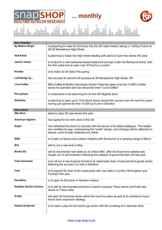 New Retailers
By Malene Birger         is preparing to make its first foray into the UK retail market, taking a 1,345sq ft store at
                         28-29 Marylebone High Street

Hed Kandi                is planning to break into high street retailing with plans to open two stores this year

Jamie's Italian          is to launch a new barbecue-based restaurant concept under the Barbacoa brand, with
                         the first outlet due to open near St Paul's in London

Koodza                   is to make its UK debut this spring

Loft Design by…          has secured its second UK boutique at 36 Marylebone High Street, W1

Love Coffee              BB's Coffee & Muffins franchisee Shashi Patel has taken over the 13 BB's Coffee
                         stores he operated and has rebranded them "Love Coffee"

Pennyblack               is understood to be searching for its first UK flagship store

Sofaitalia               is planning to open up to 15 furniture stores across the country over the next five years,
                         having just opened the first 10,000 sq ft unit in Stockton

Store News
99p Store                plans to open 80 new stores this year

American Apparel         has signed for its ninth store in the UK

Argos                    has refreshed the brand to coincide with the launch of its latest catalogue. The retailer
                         has modified its logo, emphasising the "smile" design, and changes will be reflected on
                         fascias, point-of-sale materials and online

B&Q                      is to take on leisure and outdoor retailers with the launch of a camping range in March

Bhs                      will try out a new look in May

Books Etc                will be resurrected next week as an online offer, after the brand and website was
                         bought out of administration following the collapse of parent Borders UK last year

Cash Generator           is to roll out a new Express format to its nationwide chain of second-hand goods stores,
                         following the success of a trial in Stretford

Cote                     is to expand its chain of ten restaurants with new sites in London, Birmingham and
                         Farnham this year

Decathlon                is to open its first store in Northern Ireland

Dobbies Garden Centres   is to sell its own-branded products in parent company Tesco stores and build new
                         stores on Tesco sites

G-Star                   will open 30 franchise stores within the next five years as part of an ambitious mono-
                         brand store expansion strategy

Holland & Barrett        is to make a play for the food-to-go sector with the unveiling of a new-look store




                                          www.snap-shop.co.uk
 