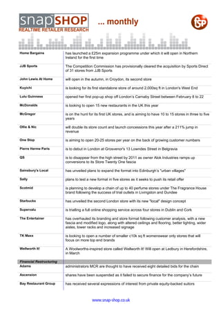 Home Bargains             has launched a £25m expansion programme under which it will open in Northern
                          Ireland for the first time

JJB Sports                The Competition Commission has provisionally cleared the acquisition by Sports Direct
                          of 31 stores from JJB Sports

John Lewis At Home        will open in the autumn, in Croydon, its second store

Kuyichi                   is looking for its first standalone store of around 2,000sq ft in London's West End

Lulu Guinness             opened her first pop-up shop off London’s Carnaby Street between February 8 to 22

McDonalds                 is looking to open 15 new restaurants in the UK this year

McGregor                  is on the hunt for its first UK stores, and is aiming to have 10 to 15 stores in three to five
                          years

Ollie & Nic               will double its store count and launch concessions this year after a 211% jump in
                          revenue

One Stop                  is aiming to open 20-25 stores per year on the back of growing customer numbers

Pierre Herme Paris        is to debut in London at Grosvenor's 13 Lowndes Street in Belgravia

QS                        is to disappear from the high street by 2011 as owner Alok Industries ramps up
                          conversions to its Store Twenty One fascia

Sainsbury's Local         has unveiled plans to expand the format into Edinburgh’s "urban villages"

Sally                     plans to test a new format in five stores as it seeks to push its retail offer

Scotmid                   is planning to develop a chain of up to 40 perfume stores under The Fragrance House
                          brand following the success of trial outlets in Livingston and Dundee

Starbucks                 has unveiled the second London store with its new "local" design concept

Supervalu                 is trialling a full online shopping service across four stores in Dublin and Cork

The Entertainer           has overhauled its branding and store format following customer analysis, with a new
                          fascia and modified logo, along with altered ceilings and flooring, better lighting, wider
                          aisles, lower racks and increased signage

TK Maxx                   is looking to open a number of smaller c10k sq ft womenswear only stores that will
                          focus on more top end brands

Wellworth It!             A Woolworths-inspired store called Wellworth It! Will open at Ledbury in Herefordshire,
                          in March

Financial Restructuring
Adams                     administrators MCR are thought to have received eight detailed bids for the chain

Ascension                 shares have been suspended as it failed to secure finance for the company’s future

Bay Restaurant Group      has received several expressions of interest from private equity-backed suitors



                                           www.snap-shop.co.uk
 