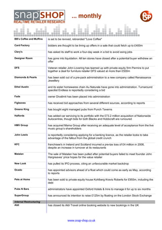 BB's Coffee and Muffins   is set to be revived, rebranded "Love Coffee"

Card Factory              bidders are thought to be lining up offers in a sale that could fetch up to £400m

Clery's                   has asked its staff to work a four-day week in a bid to avoid axing jobs

Designer Room             has gone into liquidation. All ten stores have closed after a potential buyer withdrew an
                          offer

DFS                       Veteran retailer John Lovering has teamed up with private equity firm Permira to put
                          together a deal for furniture retailer DFS valued at more than £500m

Diamonds & Pearls         has been sold out of a pre-pack administration to a new company called Renaissance
                          Jewellery

Ethel Austin              and its sister homewares chain Au Naturale have gone into administration. Turnaround
                          specilist Endless is reportedly considering a bid

Fads                      owner Divalimit has been placed into administration

Figleaves                 has received bid approaches from several different sources, according to reports

Greene King               has bought eight managed pubs from Punch Taverns

Halfords                  has added car servicing to its portfolio with the £73.2 million acquisition of Nationwide
                          Autocentres, though bids for both Blacks and Hobbcraft are rumoured

HMV Group                 has acquired Mama Group after receiving an adequate level of acceptance from the live
                          music group’s shareholders

John Lewis                is reportedly considering applying for a banking licence, as the retailer looks to take
                          advantage of the fallout from the global credit crunch

KFC                       franchisee's in Ireland and Scotland incurred a pre-tax loss of £4 million in 2008,
                          despite an increase in turnover at its restaurants

Matalan                   The sale of Matalan has been pulled after potential buyers failed to meet founder John
                          Hargreaves’ price hopes for the value retailer

New Look                  has pulled its IPO process, citing an unfavourable market backdrop

Ocado                     has appointed advisors ahead of a float which could come as early as May, according
                          to reports

Pets at Home              has been sold to private equity house Kohlberg Kravis Roberts for £955m, including the
                          debt

Pubs N Bars               administrators have appointed Oxford Hotels & Inns to manage it for up to six months

SuperGroup                has announced its intention to raise £125m by floating on the London Stock Exchange

Internal Restructuring
Aldi                      has closed its Aldi Travel online booking website to new bookings in the UK




                                           www.snap-shop.co.uk
 