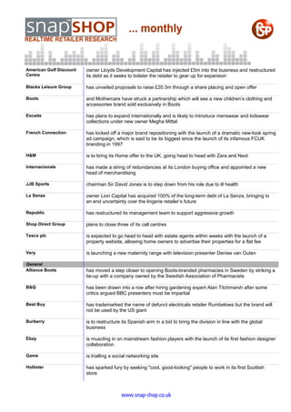 American Golf Discount   owner Lloyds Development Capital has injected £5m into the business and restructured
Centre                   its debt as it seeks to bolster the retailer to gear up for expansion

Blacks Leisure Group     has unveiled proposals to raise £20.3m through a share placing and open offer

Boots                    and Mothercare have struck a partnership which will see a new children’s clothing and
                         accessories brand sold exclusively in Boots

Escada                   has plans to expand internationally and is likely to introduce menswear and kidswear
                         collections under new owner Megha Mittal

French Connection        has kicked off a major brand repositioning with the launch of a dramatic new-look spring
                         ad campaign, which is said to be its biggest since the launch of its infamous FCUK
                         branding in 1997

H&M                      is to bring its Home offer to the UK, going head to head with Zara and Next

Internacionale           has made a string of redundancies at its London buying office and appointed a new
                         head of merchandising

JJB Sports               chairman Sir David Jones is to step down from his role due to ill health

La Senza                 owner Lion Capital has acquired 100% of the long-term debt of La Senza, bringing to
                         an end uncertainty over the lingerie retailer’s future

Republic                 has restructured its management team to support aggressive growth

Shop Direct Group        plans to close three of its call centres

Tesco plc                is expected to go head to head with estate agents within weeks with the launch of a
                         property website, allowing home owners to advertise their properties for a flat fee

Very                     is launching a new maternity range with television presenter Denise van Outen

General
Alliance Boots           has moved a step closer to opening Boots-branded pharmacies in Sweden by striking a
                         tie-up with a company owned by the Swedish Association of Pharmacists

B&Q                      has been drawn into a row after hiring gardening expert Alan Titchmarsh after some
                         critics argued BBC presenters must be impartial

Best Buy                 has trademarked the name of defunct electricals retailer Rumbelows but the brand will
                         not be used by the US giant

Burberry                 is to restructure its Spanish arm in a bid to bring the division in line with the global
                         business

Ebay                     is muscling in on mainstream fashion players with the launch of its first fashion designer
                         collaboration

Game                     is trialling a social networking site

Hollister                has sparked fury by seeking "cool, good-looking" people to work in its first Scottish
                         store



                                           www.snap-shop.co.uk
 