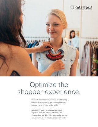 Reinvent the shopper experience by addressing
the complicated and unique challenges facing
today’s retailers, malls, and brands.
RetailNext’s analytics software and retail
expertise help you better understand the
shopper journey, drive sales across all channels,
reduce theft, and eliminate unnecessary costs.
Optimize the
shopper experience.
 