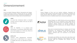 WAN
De par sa qualité d’Opérateur télécom, Nomosphere peut intégrer
et gérer la fourniture d’accès à Internet ainsi que son caractère
évolutif. Débit, tolérance de panne, redondance et agrégation sont
quelques-unes des notions à intégrer dans le dimensionnement.
Dimensionnement
Wi-Fi
Ruckus Wireless et Xirrus sont nos solutions préférées. Cependant, les
principaux OEM mondiaux peuvent être jumelés à la plateforme de gestion des
points d'accès NHM. Nos experts en gestion sont à vos côtés pour vous
conseiller et concevoir la meilleure solution pour vos besoins spécifiques.
Xirrus est le principal fournisseur de réseaux sans fil haute
performance. Les solutions Xirrus fonctionnent dans les
conditions les plus exigeantes, offrant des performances
«filaires» uniformes avec une couverture et une sécurité
supérieures.
Nomosphere peut afficher son service dans votre réseau quel
que soit le fabricant sélectionné. Notre plateforme en ligne
sécurisée NHM est compatible avec presque tous les
constructeurs.
xDSL
Selon les éligibilités, un ou plusieurs liens
asymétriques ou symétriques (ADSL/SDSL/VDSL)
peuvent être agrégés sur un même site, offrant à la
fois confort et tolérance de panne.
SATELLITE
Certaines zones géographiques excentrées
peuvent avoir un débit Internet nul ou appauvri.
Le Satellite offre alors une alternative de dernier
recours.
FIBRE
Un accès fibre d’entreprise dédié ou mutualisé
s’impose comme le meilleur choix pour les sites à
forte affluence.
Ruckus Wireless, Inc. (NYSE: RKUS) est l'une des sociétés de
technologie sans fil à la croissance la plus rapide dans le
monde, avec des services cloud et d'innovation axés sur les
opérateurs. Ruckus propose une gamme complète de
systèmes Smart Wi-Fi avancés pour une utilisation intérieure
et extérieure.
 