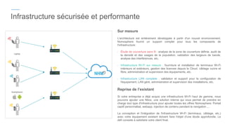 Infrastructure sécurisée et performante
Sur mesure
L'architecture est entièrement développée à partir d'un nouvel environnement.
Nomosphere fournit un support complet pour tous les composants de
l'infrastructure:
- Étude de couverture sans fil : analyse de la zone de couverture définie, audit de
la densité et des usages de la population, validation des largeurs de bande,
analyse des interférences, etc.
- Infrastructure Wi-Fi sur mesure : fourniture et installation de terminaux Wi-Fi
intérieurs et extérieurs, gestion des licences depuis le Cloud, câblage cuivre et
fibre, administration et supervision des équipements, etc.
- Infrastructure LAN complete : validation et support pour la configuration de
l'équipement, LAN géré, administration et supervision des installations, etc.
Reprise de l’existant
Si votre entreprise a déjà acquis une infrastructure Wi-Fi haut de gamme, nous
pouvons ajouter une Nbox, une solution interne qui vous permet de prendre en
charge tout type d'infrastructure pour ajouter toutes les offres Nomosphere: Portail
captif personnalisé, webapp, injection de contenu pendant la navigation ...
La conception et l'intégration de l'infrastructure Wi-Fi (terminaux, câblage, etc.)
avec votre équipement existant doivent faire l'objet d'une étude approfondie. Le
défi consiste à satisfaire votre client final.
 