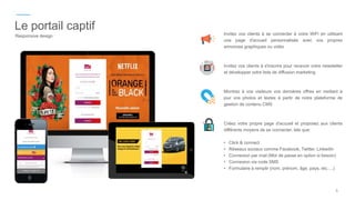 Le portail captif
Responsive design Invitez vos clients à se connecter à votre WiFi en utilisant
une page d'accueil personnalisée avec vos propres
annonces graphiques ou vidéo
Invitez vos clients à s'inscrire pour recevoir votre newsletter
et développer votre liste de diffusion marketing
Montrez à vos visiteurs vos dernières offres en mettant à
jour vos photos et textes à partir de notre plateforme de
gestion de contenu CMS
Créez votre propre page d'accueil et proposez aux clients
différents moyens de se connecter, tels que:
• Click & connect
• Réseaux sociaux comme Facebook, Twitter, LinkedIn
• Connexion par mail (Mot de passe en option si besoin)
• Connexion via code SMS
• Formulaire à remplir (nom, prénom, âge, pays, etc….)
5
 