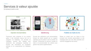 Promouvoir votre entreprise et vos produits
grâce à des bannières pop-up lors de la
navigation de l'utilisateur. Les données de
l'utilisateur peuvent être utilisées pour
déclencher des campagnes marketing en
fonction des informations de localisation
précises ou du comportement de l'utilisateur
ciblé.
Injection d’e-bannières
Envoyer des notifications push personnalisées
lorsque les clients passent par un magasin
spécifique pour les attirer à venir et acheter vos
produits. Comprendre le parcours complet du
client et re-commercialiser les visiteurs pour
générer des achats supplémentaires.
Géofencing
Restez en contact avec vos clients en leur
envoyant des courriels personnalisés ou des
messages texte avec des offres spéciales pour
renforcer l'engagement des clients,
Fidélité via mails & sms
7
Services à valeur ajoutée
En boutique et après la visite
 