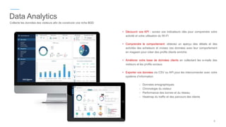 Data Analytics
Collecte les données des visiteurs afin de construire une riche BDD
• Découvrir vos KPI : suivez vos indicateurs clés pour comprendre votre
activité et votre utilisation du Wi-Fi
• Comprendre le comportement: obtenez un aperçu des détails et des
activités des acheteurs et croisez ces données avec leur comportement
en magasin pour créer des profils clients enrichis
• Améliorer votre base de données clients en collectant les e-mails des
visiteurs et les profils sociaux
• Exporter vos données via CSV ou API pour les interconnecter avec votre
système d’information
- Données emographiques
- Chronologie du visiteur
- Performance des bornes et du réseau
- Heatmap du traffic et des parcours des clients
9
 