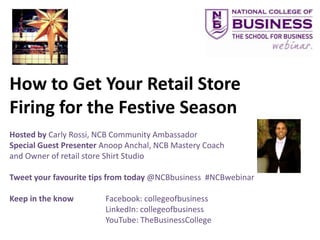 How to Get Your Retail Store
Firing for the Festive Season
Hosted by Carly Rossi, NCB Community Ambassador
Special Guest Presenter Anoop Anchal, NCB Mastery Coach
and Owner of retail store Shirt Studio

Tweet your favourite tips from today @NCBbusiness #NCBwebinar

Keep in the know        Facebook: collegeofbusiness
                        LinkedIn: collegeofbusiness
                        YouTube: TheBusinessCollege
 