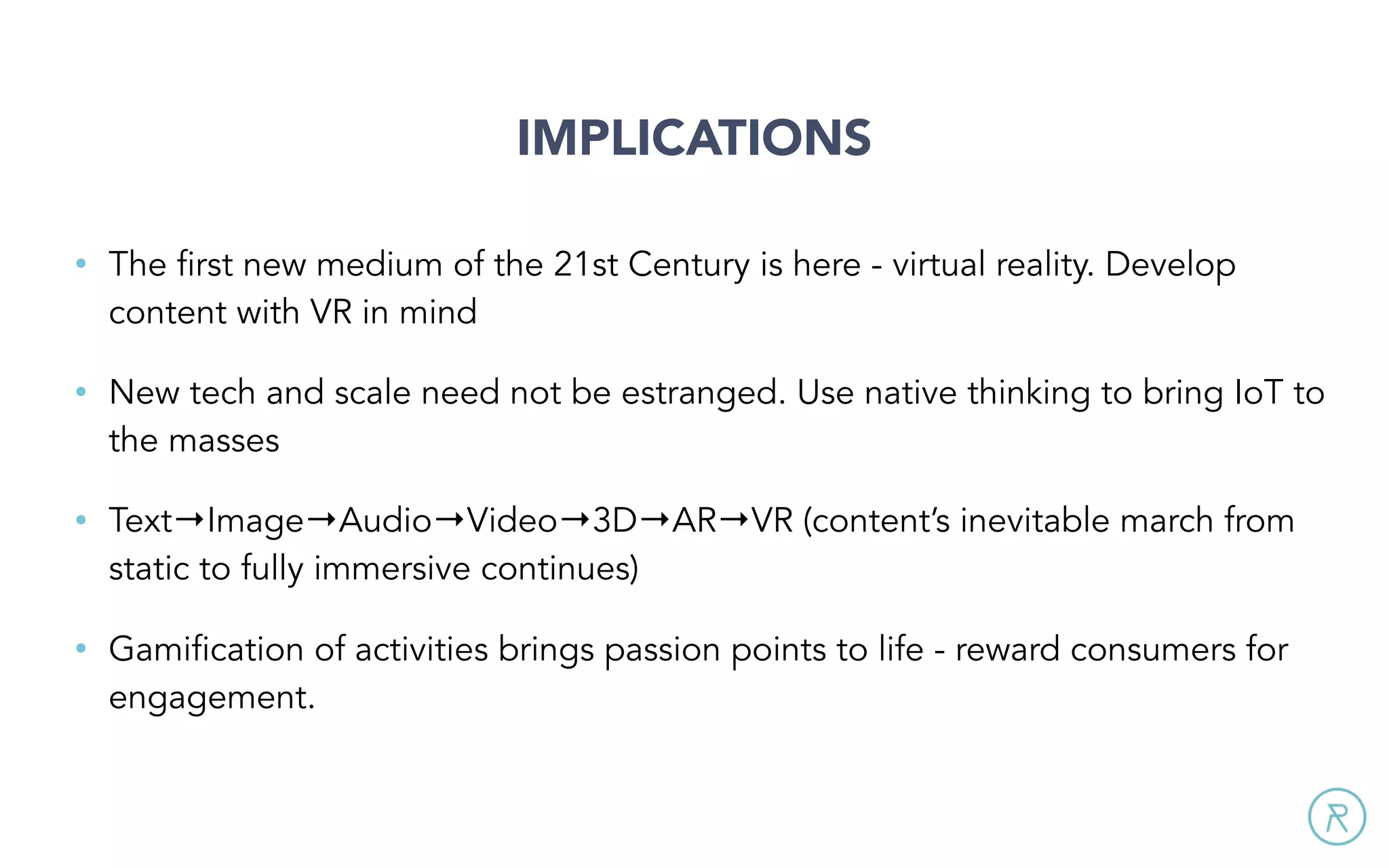 IMPLICATIONS
• The first new medium of the 21st Century is here - virtual reality. Develop
content with VR in mind
• New tech and scale need not be estranged. Use native thinking to bring IoT to
the masses
• Text→Image→Audio→Video→3D→AR→VR (content’s inevitable march from
static to fully immersive continues)
• Gamification of activities brings passion points to life - reward consumers for
engagement.