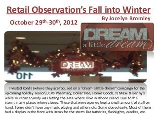 Retail Observation’s Fall into Winter
                                                              By Jocelyn Bromley
   October         29th-30th,        2012




   I visited Kohl’s (where they are focused on a “dream a little dream” campaign for the
upcoming holiday season), CVS Pharmacy, Dollar Tree, Home Goods, TJ Maxx & Benny’s
while Hurricane Sandy was hitting the area where I live in Rhode Island. Due to the
storm, many places where closed. These that were opened kept a small amount of staff on
hand. Some didn’t have any music playing and others did. Some closed early. Most of them
had a display in the front with items for the storm like batteries, flashlights, candles, etc.
 