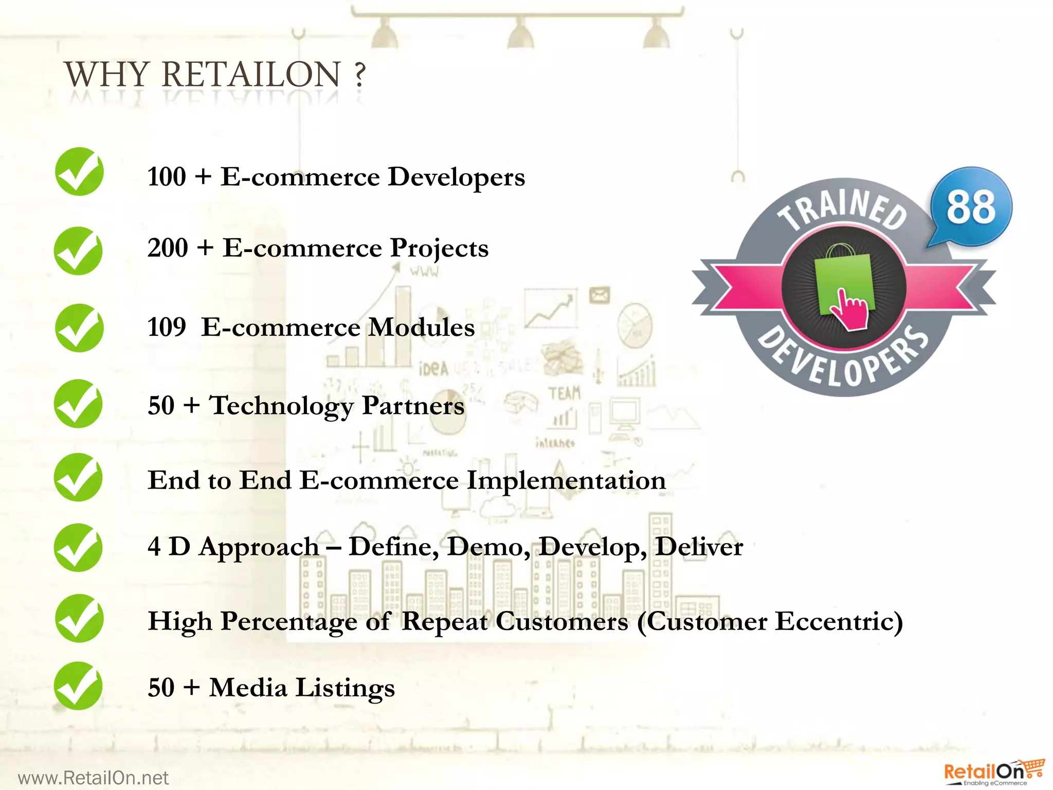 WHY RETAILON ?
www.RetailOn.net
100 + E-commerce Developers
200 + E-commerce Projects
109 E-commerce Modules
50 + Technology Partners
End to End E-commerce Implementation
50 + Media Listings
High Percentage of Repeat Customers (Customer Eccentric)
4 D Approach – Define, Demo, Develop, Deliver
 