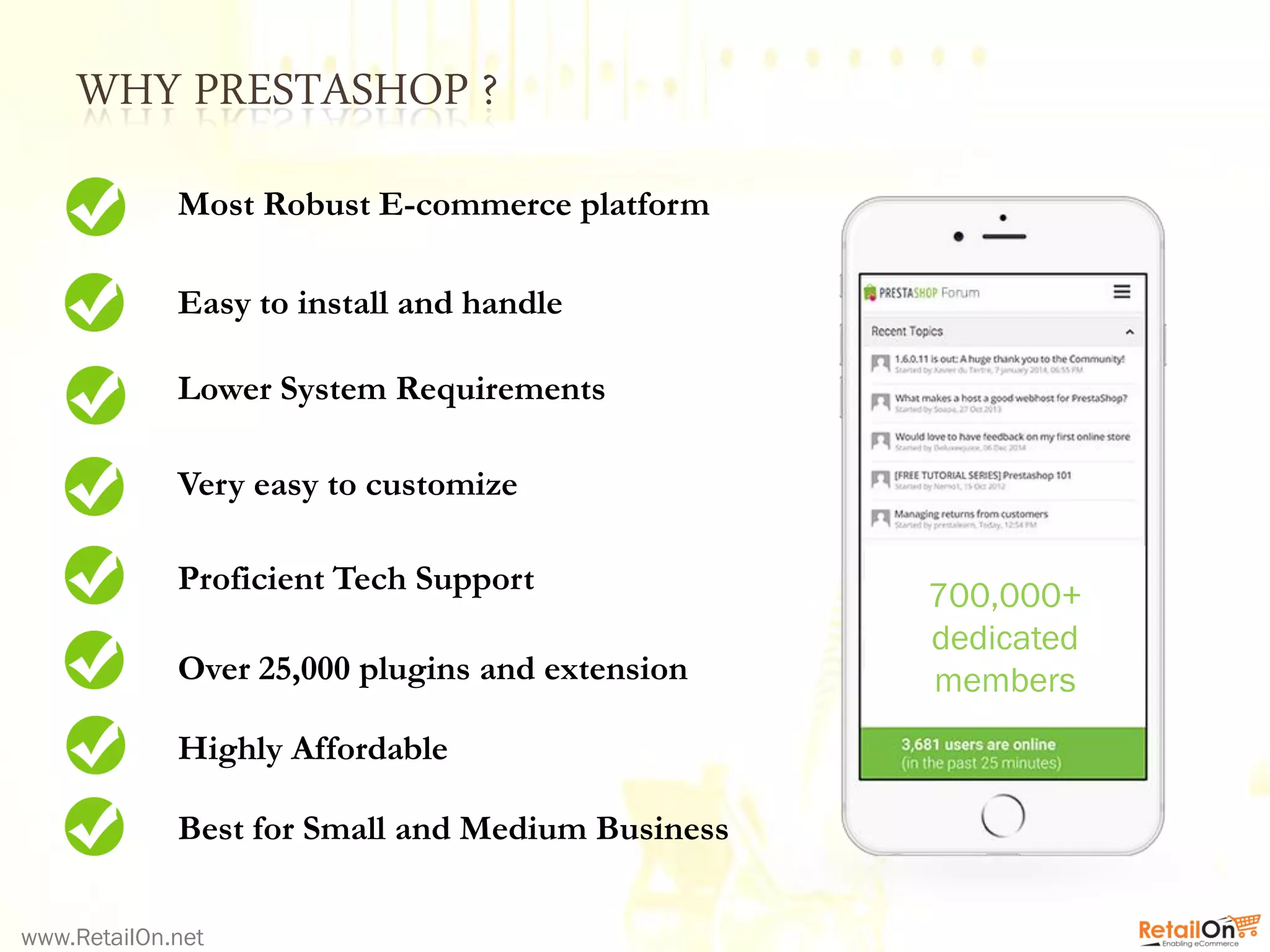 WHY PRESTASHOP ?
www.RetailOn.net
Easy to install and handle
Lower System Requirements
Very easy to customize
Proficient Tech Support
Over 25,000 plugins and extension
Best for Small and Medium Business
Highly Affordable
Most Robust E-commerce platform
700,000+
dedicated
members
 