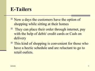 E-Tailers
 Now a days the customers have the option of
shopping while sitting at their homes
 They can place their order through internet, pay
with the help of debit/ credit cards or Cash on
delivery
 This kind of shopping is convenient for those who
have a hectic schedule and are reluctant to go to
retail outlets.
02/02/26 11
 
