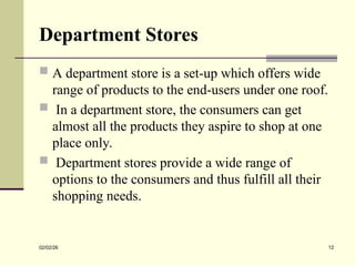 Department Stores
 A department store is a set-up which offers wide
range of products to the end-users under one roof.
 In a department store, the consumers can get
almost all the products they aspire to shop at one
place only.
 Department stores provide a wide range of
options to the consumers and thus fulfill all their
shopping needs.
02/02/26 12
 