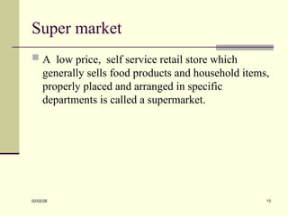 Super market
 A low price, self service retail store which
generally sells food products and household items,
properly placed and arranged in specific
departments is called a supermarket.
02/02/26 13
 