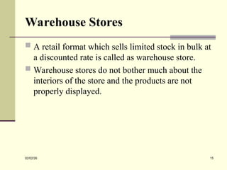 Warehouse Stores
 A retail format which sells limited stock in bulk at
a discounted rate is called as warehouse store.
 Warehouse stores do not bother much about the
interiors of the store and the products are not
properly displayed.
02/02/26 15
 