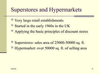Superstores and Hypermarkets
 Very large retail establishments
 Started in the early 1960s in the UK
 Applying the basic principles of discount stores
 Superstores: sales area of 25000-50000 sq. ft.
 Hypermarket: over 50000 sq. ft. of selling area
02/02/26 16
 