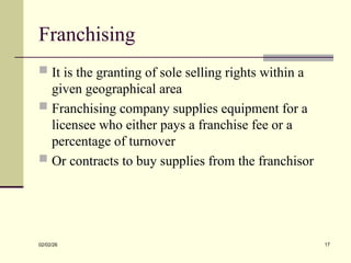 Franchising
 It is the granting of sole selling rights within a
given geographical area
 Franchising company supplies equipment for a
licensee who either pays a franchise fee or a
percentage of turnover
 Or contracts to buy supplies from the franchisor
02/02/26 17
 