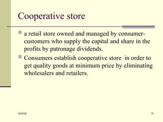 Cooperative store
 a retail store owned and managed by consumer-
customers who supply the capital and share in the
profits by patronage dividends.
 Consumers establish cooperative store in order to
get quality goods at minimum price by eliminating
wholesalers and retailers.
02/02/26 18
 