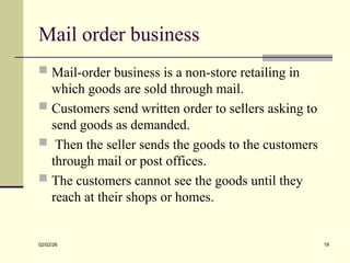Mail order business
 Mail-order business is a non-store retailing in
which goods are sold through mail.
 Customers send written order to sellers asking to
send goods as demanded.
 Then the seller sends the goods to the customers
through mail or post offices.
 The customers cannot see the goods until they
reach at their shops or homes.
02/02/26 19
 