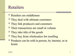 Retailers
 Retailers are middlemen
 They deal with ultimate customers
 They link producers and customers
 Their transactions are small in volume
 They take title of the goods
 They buy from wholesalers for reselling
 Products can be sold in person, by internet, or at
home
02/02/26 2
 